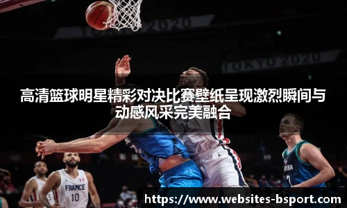 高清篮球明星精彩对决比赛壁纸呈现激烈瞬间与动感风采完美融合