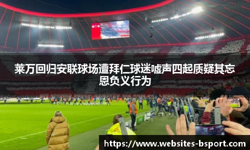 莱万回归安联球场遭拜仁球迷嘘声四起质疑其忘恩负义行为