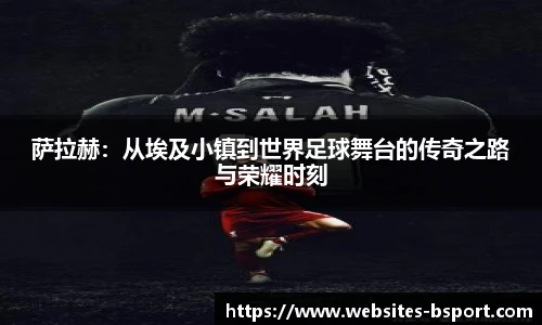萨拉赫：从埃及小镇到世界足球舞台的传奇之路与荣耀时刻