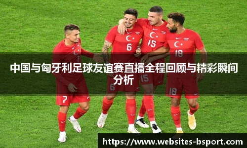 中国与匈牙利足球友谊赛直播全程回顾与精彩瞬间分析