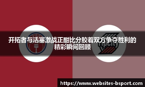 开拓者与活塞激战正酣比分胶着双方争夺胜利的精彩瞬间回顾