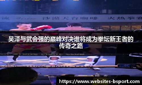 吴泽与武会强的巅峰对决谁将成为拳坛新王者的传奇之路