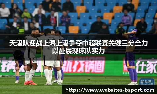 天津队迎战上海上港争夺中超联赛关键三分全力以赴展现球队实力